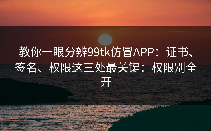 教你一眼分辨99tk仿冒APP：证书、签名、权限这三处最关键：权限别全开