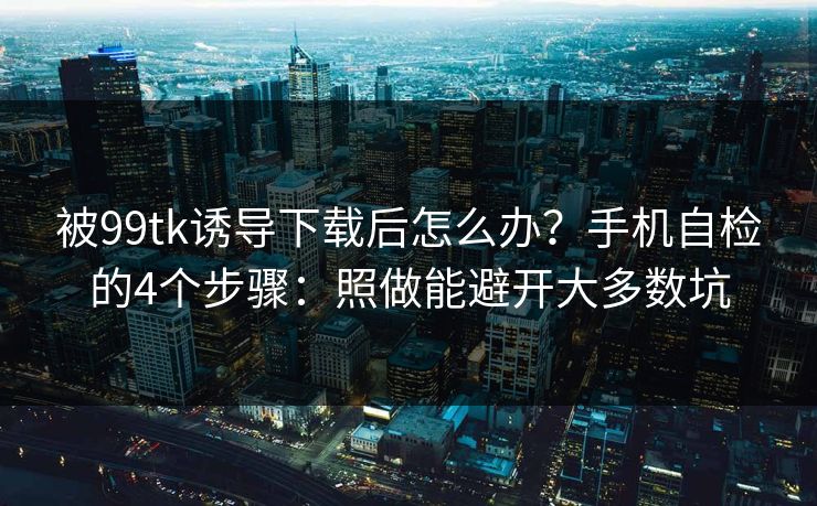 被99tk诱导下载后怎么办？手机自检的4个步骤：照做能避开大多数坑