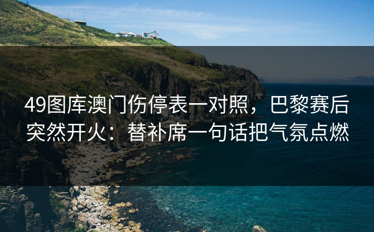 49图库澳门伤停表一对照，巴黎赛后突然开火：替补席一句话把气氛点燃