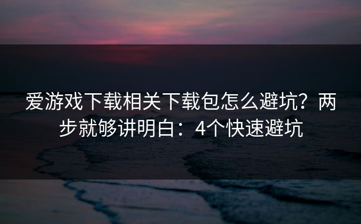 爱游戏下载相关下载包怎么避坑？两步就够讲明白：4个快速避坑