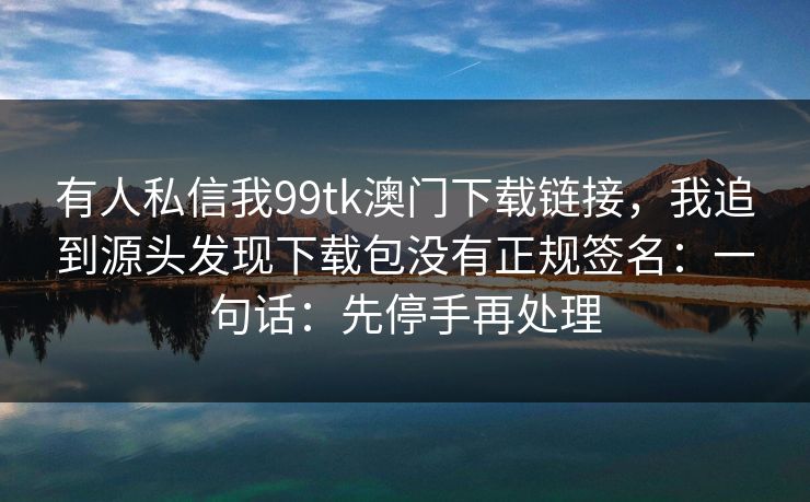 有人私信我99tk澳门下载链接，我追到源头发现下载包没有正规签名：一句话：先停手再处理