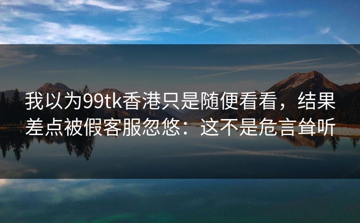 我以为99tk香港只是随便看看，结果差点被假客服忽悠：这不是危言耸听