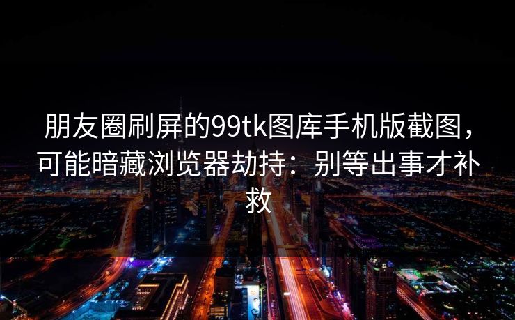 朋友圈刷屏的99tk图库手机版截图,可能暗藏浏览器劫持:别等出事才补救 朋友圈刷屏的99tk图库手机版截图,可能暗藏浏览器劫持:别等出事才补救