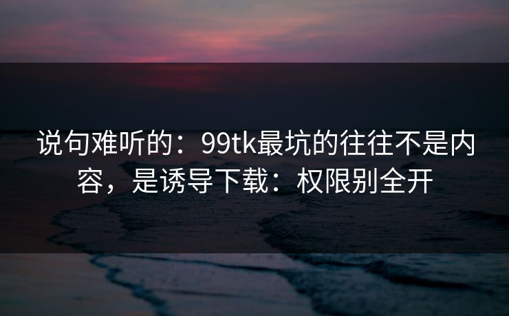 说句难听的：99tk最坑的往往不是内容，是诱导下载：权限别全开