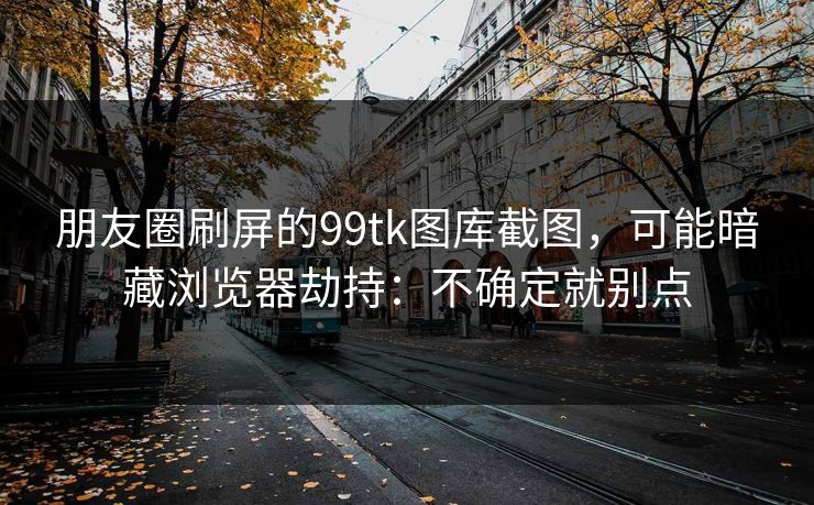 朋友圈刷屏的99tk图库截图，可能暗藏浏览器劫持：不确定就别点