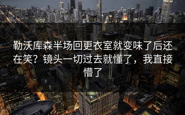勒沃库森半场回更衣室就变味了后还在笑？镜头一切过去就懂了，我直接懵了