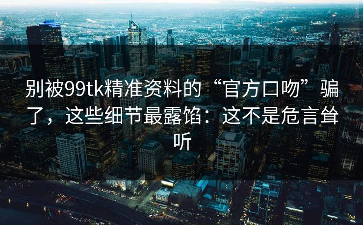 别被99tk精准资料的“官方口吻”骗了，这些细节最露馅：这不是危言耸听