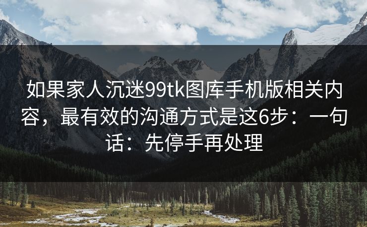 如果家人沉迷99tk图库手机版相关内容,最有效的沟通方式是这6步:一句话:先停手再处理 如果家人沉迷99tk图库手机版相关内容,最有效的沟通方式是这6步:一句话:先停手再处理